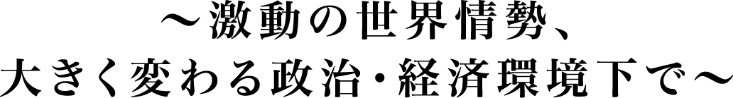 ～激動の世界情勢、大きく変わる政治・経済環境下で～